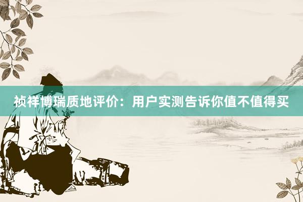 祯祥博瑞质地评价：用户实测告诉你值不值得买